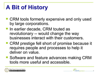 A Bit of History
 CRM tools formerly expensive and only used
by large corporations.
 In earlier decade, CRM touted as
revolutionary -- would change the way
businesses interact with their customers.
 CRM prestige fell short of promise because it
requires people and processes to help it
deliver on value.
 Software and feature advances making CRM
tools more useful and accessible.
7
 