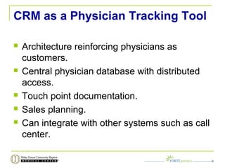 CRM as a Physician Tracking Tool
 Architecture reinforcing physicians as
customers.
 Central physician database with distributed
access.
 Touch point documentation.
 Sales planning.
 Can integrate with other systems such as call
center.
9
 
