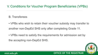 mist.edu.ph
B. Transferees
▪ VPBs who wish to retain their voucher subsidy may transfer to
another non-DepEd SHS only after completing Grade 11.
▪ VPBs need to satisfy the requirements for admission set by
the accepting non-DepEd SHS.
V. Conditions for Voucher Program Beneficiaries (VPBs)
OFFICE OF THE REGISTRAR
 