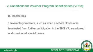 mist.edu.ph
B. Transferees
▪ Involuntary transfers, such as when a school closes or is
terminated from further participation in the SHS VP, are allowed
and considered special cases.
V. Conditions for Voucher Program Beneficiaries (VPBs)
OFFICE OF THE REGISTRAR
 