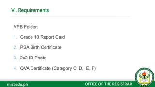 mist.edu.ph
VPB Folder:
1. Grade 10 Report Card
2. PSA Birth Certificate
3. 2x2 ID Photo
4. QVA Certificate (Category C, D, E, F)
VI. Requirements
OFFICE OF THE REGISTRAR
 