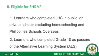 mist.edu.ph
1. Learners who completed JHS in public or
private schools excluding homeschooling and
Philippines Schools Overseas.
2. Learners who completed Grade 10 as passers
of the Alternative Learning System (ALS)
II. Eligible for SHS VP
OFFICE OF THE REGISTRAR
 