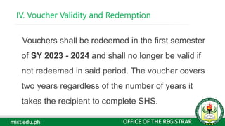 mist.edu.ph
Vouchers shall be redeemed in the first semester
of SY 2023 - 2024 and shall no longer be valid if
not redeemed in said period. The voucher covers
two years regardless of the number of years it
takes the recipient to complete SHS.
IV. Voucher Validity and Redemption
OFFICE OF THE REGISTRAR
 