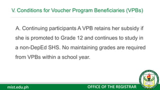 mist.edu.ph
A. Continuing participants A VPB retains her subsidy if
she is promoted to Grade 12 and continues to study in
a non-DepEd SHS. No maintaining grades are required
from VPBs within a school year.
V. Conditions for Voucher Program Beneficiaries (VPBs)
OFFICE OF THE REGISTRAR
 