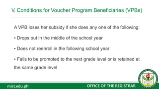 mist.edu.ph
A VPB loses her subsidy if she does any one of the following:
▪ Drops out in the middle of the school year
▪ Does not reenroll in the following school year
▪ Fails to be promoted to the next grade level or is retained at
the same grade level
V. Conditions for Voucher Program Beneficiaries (VPBs)
OFFICE OF THE REGISTRAR
 