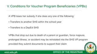 mist.edu.ph
A VPB loses her subsidy if she does any one of the following:
▪ Transfers to another SHS within the school year
▪ Transfers to a DepEd SHS
VPBs that drop out due to death of a parent or guardian, force majeure,
prolonged illness, or accident may be reinstated into the SHS VP program
provided they submit documents to support their claim
V. Conditions for Voucher Program Beneficiaries (VPBs)
OFFICE OF THE REGISTRAR
 