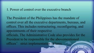 1. Power of control over the executive branch
The President of the Philippines has the mandate of
control over all the executive departments, bureaus, and
offices. This includes restructuring, reconfiguring, and
appointments of their respective
officials. The Administrative Code also provides for the
President to be responsible for the abovementioned
offices’ strict implementation of laws.
 
