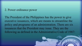 2. Power ordinance power
The President of the Philippines has the power to give
executive issuances, which are means to streamline the
policy and programs of an administration. There are six
issuances that the President may issue. They are the
following as defined in the Administrative Code of 1987:
 