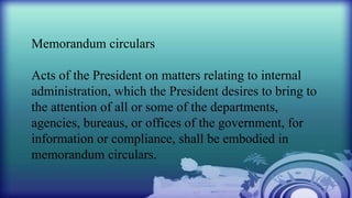 Memorandum circulars
Acts of the President on matters relating to internal
administration, which the President desires to bring to
the attention of all or some of the departments,
agencies, bureaus, or offices of the government, for
information or compliance, shall be embodied in
memorandum circulars.
 