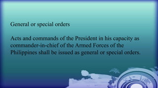 General or special orders
Acts and commands of the President in his capacity as
commander-in-chief of the Armed Forces of the
Philippines shall be issued as general or special orders.
 