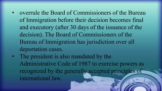 • overrule the Board of Commissioners of the Bureau
of Immigration before their decision becomes final
and executory (after 30 days of the issuance of the
decision). The Board of Commissioners of the
Bureau of Immigration has jurisdiction over all
deportation cases.
• The president is also mandated by the
Administrative Code of 1987 to exercise powers as
recognized by the generally accepted principles of
international law.
 