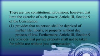 There are two constitutional provisions, however, that
limit the exercise of such power: Article III, Section 9
of the Constitution
(1) provides that no person shall be deprived of
his/her life, liberty, or property without due
process of law. Furthermore, Article III, Section 9
(2), provides that private property shall not be taken
for public use without just compensation.
 