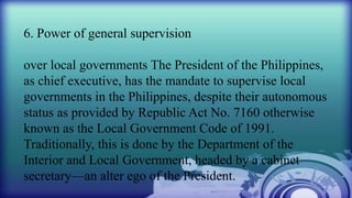 6. Power of general supervision
over local governments The President of the Philippines,
as chief executive, has the mandate to supervise local
governments in the Philippines, despite their autonomous
status as provided by Republic Act No. 7160 otherwise
known as the Local Government Code of 1991.
Traditionally, this is done by the Department of the
Interior and Local Government, headed by a cabinet
secretary—an alter ego of the President.
 