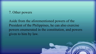 7. Other powers
Aside from the aforementioned powers of the
President of the Philippines, he can also exercise
powers enumerated in the constitution, and powers
given to him by law.
 