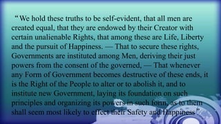 “We hold these truths to be self-evident, that all men are
created equal, that they are endowed by their Creator with
certain unalienable Rights, that among these are Life, Liberty
and the pursuit of Happiness. — That to secure these rights,
Governments are instituted among Men, deriving their just
powers from the consent of the governed, — That whenever
any Form of Government becomes destructive of these ends, it
is the Right of the People to alter or to abolish it, and to
institute new Government, laying its foundation on such
principles and organizing its powers in such form, as to them
shall seem most likely to effect their Safety and Happiness”
 