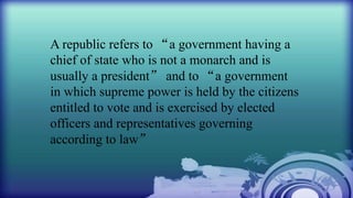 A republic refers to “a government having a
chief of state who is not a monarch and is
usually a president” and to “a government
in which supreme power is held by the citizens
entitled to vote and is exercised by elected
officers and representatives governing
according to law”
 
