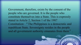 Government, therefore, exists by the consent of the
people who are governed. It is the people who
constitute themselves into a State. This is expressly
stated in Article 2, Section 1 of the 1987
Constitution: “The Philippines is a democratic and
republican State. Sovereignty resides in the people
and all government authority emanates from them”.
 