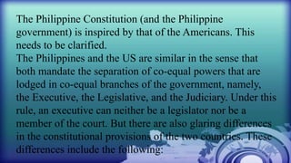 The Philippine Constitution (and the Philippine
government) is inspired by that of the Americans. This
needs to be clarified.
The Philippines and the US are similar in the sense that
both mandate the separation of co-equal powers that are
lodged in co-equal branches of the government, namely,
the Executive, the Legislative, and the Judiciary. Under this
rule, an executive can neither be a legislator nor be a
member of the court. But there are also glaring differences
in the constitutional provisions of the two countries. These
differences include the following:
 