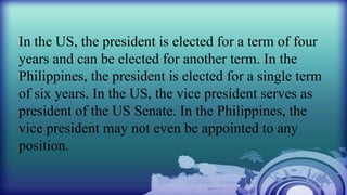 In the US, the president is elected for a term of four
years and can be elected for another term. In the
Philippines, the president is elected for a single term
of six years. In the US, the vice president serves as
president of the US Senate. In the Philippines, the
vice president may not even be appointed to any
position.
 
