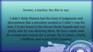 Jerome, a teacher, has this to say:
I didn’t think Duterte had the kind of judgments and
discernment that a president needed so I didn’t vote for
him. I’d also heard of the Davao Death Squads and was
pretty sure he was directing them. He has a septic tank
for a mind and a sewer for a mouth. He is a boor, a bully,
a buffoon, and worst of all a butcher.
 