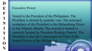 Executive Power
Vested in the President of the Philippines. The
President is elected by popular vote. The principal
workplace of the President is the Malacañang Palace
in San Miguel, Manila. The executive branch is
currently headed by President Rodrigo Duterte. The
President is also the Commander-in-Chief of the
Armed Forces of the Philippines.
D
E
F
I
N
I
T
I
O
N
 