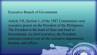 Executive Branch of Government
Article VII, Section 1, of the 1987 Constitution vests
executive power on the President of the Philippines.
The President is the head of State and head of
Government. As chief executive, the President
exercises control over all the executive departments,
bureaus, and offices.
 