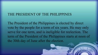 THE PRESIDENT OF THE PHILIPPINES
The President of the Philippines is elected by direct
vote by the people for a term of six years. He may only
serve for one term, and is ineligible for reelection. The
term of the President of the Philippines starts at noon of
the 30th day of June after the election.
 