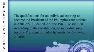 The qualifications for an individual aspiring to
become the President of the Philippines are outlined
in Article VII, Section 2 of the 1987 Constitution.
According to the constitution, an individual may
become President provided he meets the following
criteria:
Q
U
A
L
I
F
I
C
A
T
I
O
N
 