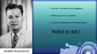  He is the 7th president of the Philippines.
 Military governor of Zambales.
 Secretary of Department of National Defense.
WHO IS HE?
RAMON MAGSAYSAY
 