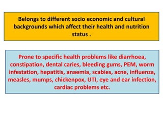 Belongs to different socio economic and cultural
backgrounds which affect their health and nutrition
status .
Prone to specific health problems like diarrhoea,
constipation, dental caries, bleeding gums, PEM, worm
infestation, hepatitis, anaemia, scabies, acne, influenza,
measles, mumps, chickenpox, UTI, eye and ear infection,
cardiac problems etc.
 