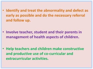 • Identify and treat the abnormality and defect as
early as possible and do the necessary referral
and follow up.
• Involve teacher, student and their parents in
management of health aspects of children.
• Help teachers and children make constructive
and productive use of co-curricular and
extracurricular activities.
 
