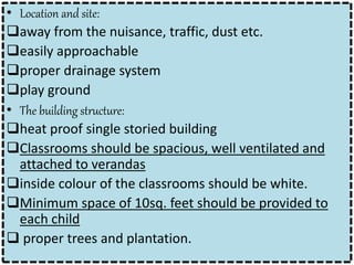 • Location and site:
away from the nuisance, traffic, dust etc.
easily approachable
proper drainage system
play ground
• The building structure:
heat proof single storied building
Classrooms should be spacious, well ventilated and
attached to verandas
inside colour of the classrooms should be white.
Minimum space of 10sq. feet should be provided to
each child
 proper trees and plantation.
 