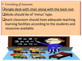 • Furnishing of classroom:
single desk with chair along with the back rest.
desks should be of ‘minus’ type.
each classroom should have adequate teaching
learning facilities according to the students and
resources available.
 