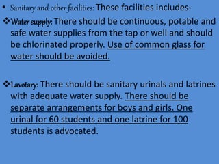 • Sanitary and other facilities: These facilities includes-
Water supply: There should be continuous, potable and
safe water supplies from the tap or well and should
be chlorinated properly. Use of common glass for
water should be avoided.
Lavotary: There should be sanitary urinals and latrines
with adequate water supply. There should be
separate arrangements for boys and girls. One
urinal for 60 students and one latrine for 100
students is advocated.
 