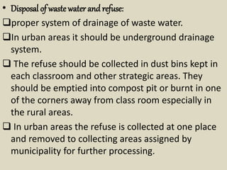 • Disposal of waste water and refuse:
proper system of drainage of waste water.
In urban areas it should be underground drainage
system.
 The refuse should be collected in dust bins kept in
each classroom and other strategic areas. They
should be emptied into compost pit or burnt in one
of the corners away from class room especially in
the rural areas.
 In urban areas the refuse is collected at one place
and removed to collecting areas assigned by
municipality for further processing.
 