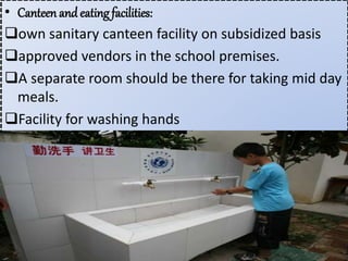 • Canteen and eating facilities:
own sanitary canteen facility on subsidized basis
approved vendors in the school premises.
A separate room should be there for taking mid day
meals.
Facility for washing hands
 