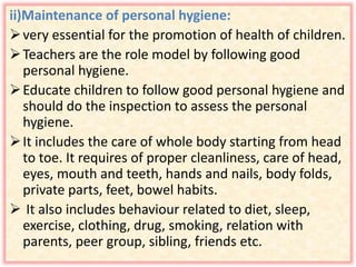 ii)Maintenance of personal hygiene:
very essential for the promotion of health of children.
Teachers are the role model by following good
personal hygiene.
Educate children to follow good personal hygiene and
should do the inspection to assess the personal
hygiene.
It includes the care of whole body starting from head
to toe. It requires of proper cleanliness, care of head,
eyes, mouth and teeth, hands and nails, body folds,
private parts, feet, bowel habits.
 It also includes behaviour related to diet, sleep,
exercise, clothing, drug, smoking, relation with
parents, peer group, sibling, friends etc.
 