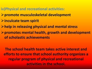 iv)Physical and recreational activities:
promote musculoskeletal development
inculcate team spirit
help in releasing physical and mental stress
promotes mental health, growth and development
of scholastic achievements
The school health team takes active interest and
efforts to ensure that school authority organizes a
regular program of physical and recreational
activities in the school.
 