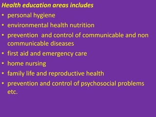 Health education areas includes
• personal hygiene
• environmental health nutrition
• prevention and control of communicable and non
communicable diseases
• first aid and emergency care
• home nursing
• family life and reproductive health
• prevention and control of psychosocial problems
etc.
 