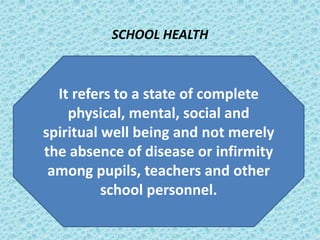 DEFINITIONS
SCHOOL HEALTH
It refers to a state of complete
physical, mental, social and
spiritual well being and not merely
the absence of disease or infirmity
among pupils, teachers and other
school personnel.
 