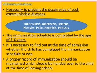 vii)Immunization:
• Necessary to prevent the occurrence of such
communicable diseases.
• The immunization schedule is completed by the age
of 5-6 years.
• It is necessary to find out at the time of admission
whether the child has completed the immunization
schedule or not.
• A proper record of immunization should be
maintained which should be handed over to the child
at the time of leaving school.
Tuberculosis, Diphtheria, Tetanus,
Measles, Polio, Hepatitis, Pertusis.
 