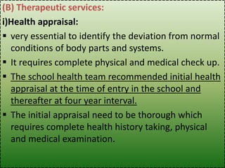 (B) Therapeutic services:
i)Health appraisal:
 very essential to identify the deviation from normal
conditions of body parts and systems.
 It requires complete physical and medical check up.
 The school health team recommended initial health
appraisal at the time of entry in the school and
thereafter at four year interval.
 The initial appraisal need to be thorough which
requires complete health history taking, physical
and medical examination.
 