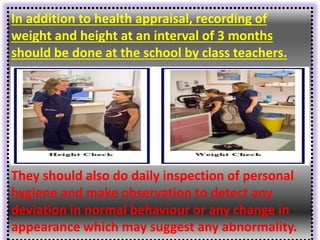 In addition to health appraisal, recording of
weight and height at an interval of 3 months
should be done at the school by class teachers.
They should also do daily inspection of personal
hygiene and make observation to detect any
deviation in normal behaviour or any change in
appearance which may suggest any abnormality.
 