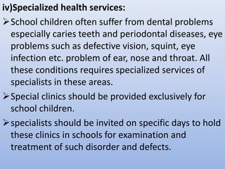 iv)Specialized health services:
School children often suffer from dental problems
especially caries teeth and periodontal diseases, eye
problems such as defective vision, squint, eye
infection etc. problem of ear, nose and throat. All
these conditions requires specialized services of
specialists in these areas.
Special clinics should be provided exclusively for
school children.
specialists should be invited on specific days to hold
these clinics in schools for examination and
treatment of such disorder and defects.
 