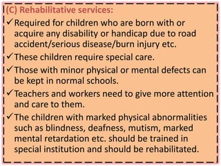 (C) Rehabilitative services:
Required for children who are born with or
acquire any disability or handicap due to road
accident/serious disease/burn injury etc.
These children require special care.
Those with minor physical or mental defects can
be kept in normal schools.
Teachers and workers need to give more attention
and care to them.
The children with marked physical abnormalities
such as blindness, deafness, mutism, marked
mental retardation etc. should be trained in
special institution and should be rehabilitated.
 