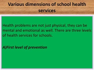 Various dimensions of school health
services
Health problems are not just physical, they can be
mental and emotional as well. There are three levels
of health services for schools.
A)First level of prevention
 
