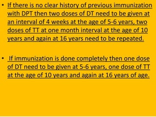 • If there is no clear history of previous immunization
with DPT then two doses of DT need to be given at
an interval of 4 weeks at the age of 5-6 years, two
doses of TT at one month interval at the age of 10
years and again at 16 years need to be repeated.
• If immunization is done completely then one dose
of DT need to be given at 5-6 years, one dose of TT
at the age of 10 years and again at 16 years of age.
 