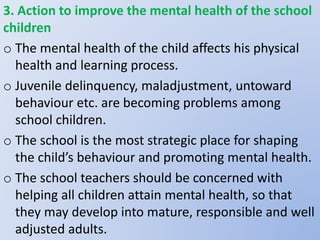 3. Action to improve the mental health of the school
children
o The mental health of the child affects his physical
health and learning process.
o Juvenile delinquency, maladjustment, untoward
behaviour etc. are becoming problems among
school children.
o The school is the most strategic place for shaping
the child’s behaviour and promoting mental health.
o The school teachers should be concerned with
helping all children attain mental health, so that
they may develop into mature, responsible and well
adjusted adults.
 
