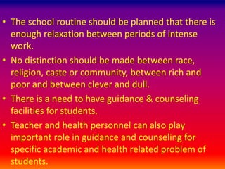 • The school routine should be planned that there is
enough relaxation between periods of intense
work.
• No distinction should be made between race,
religion, caste or community, between rich and
poor and between clever and dull.
• There is a need to have guidance & counseling
facilities for students.
• Teacher and health personnel can also play
important role in guidance and counseling for
specific academic and health related problem of
students.
 