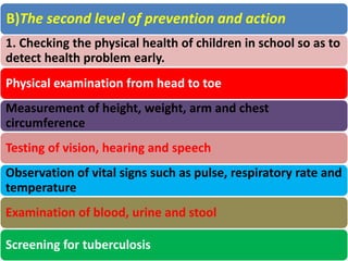 B)The second level of prevention and action
1. Checking the physical health of children in school so as to
detect health problem early.
Physical examination from head to toe
Measurement of height, weight, arm and chest
circumference
Testing of vision, hearing and speech
Observation of vital signs such as pulse, respiratory rate and
temperature
Examination of blood, urine and stool
Screening for tuberculosis
 